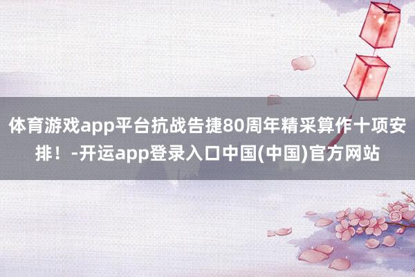 体育游戏app平台抗战告捷80周年精采算作十项安排！-开运app登录入口中国(中国)官方网站