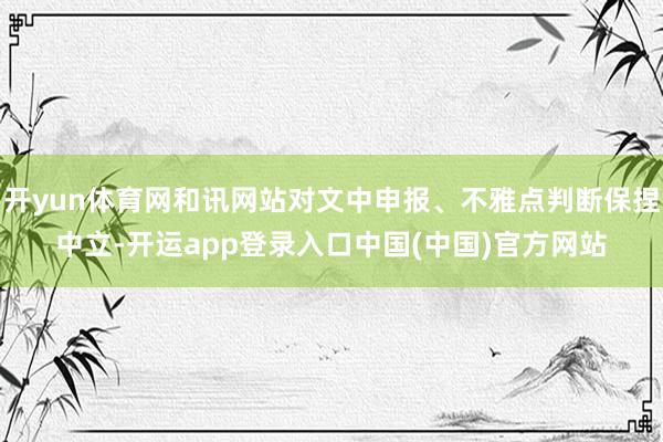 开yun体育网和讯网站对文中申报、不雅点判断保捏中立-开运app登录入口中国(中国)官方网站