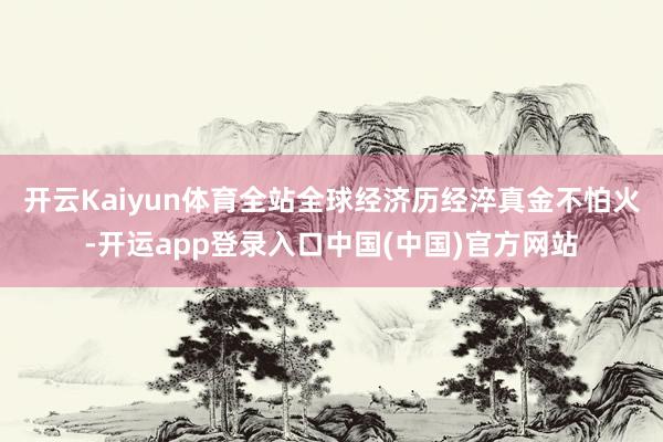 开云Kaiyun体育全站全球经济历经淬真金不怕火-开运app登录入口中国(中国)官方网站