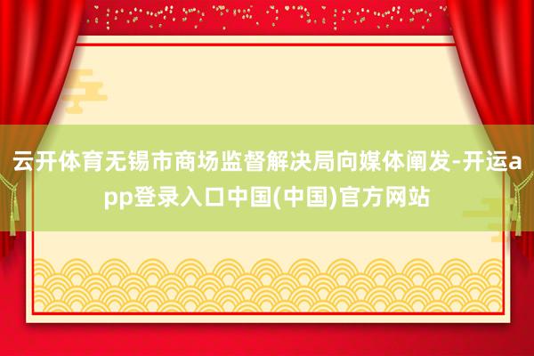 云开体育无锡市商场监督解决局向媒体阐发-开运app登录入口中国(中国)官方网站