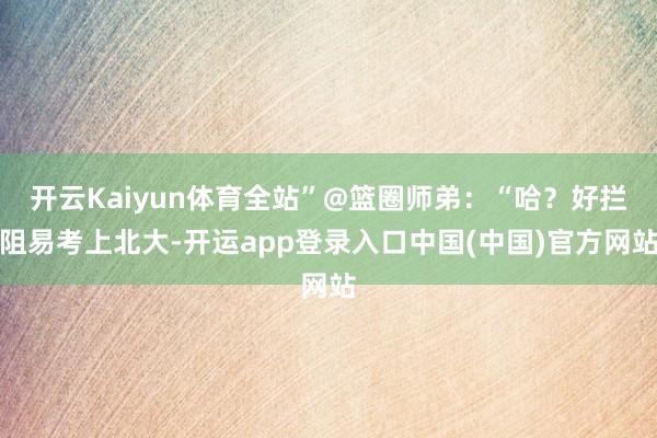 开云Kaiyun体育全站”@篮圈师弟：“哈？好拦阻易考上北大-开运app登录入口中国(中国)官方网站