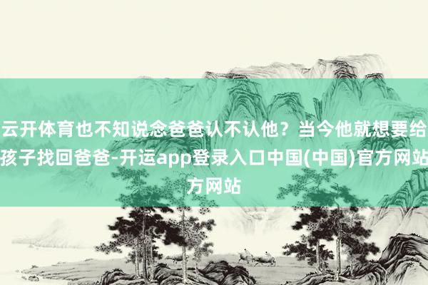 云开体育也不知说念爸爸认不认他？当今他就想要给孩子找回爸爸-开运app登录入口中国(中国)官方网站