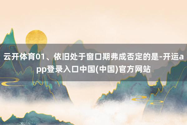 云开体育01、依旧处于窗口期弗成否定的是-开运app登录入口中国(中国)官方网站