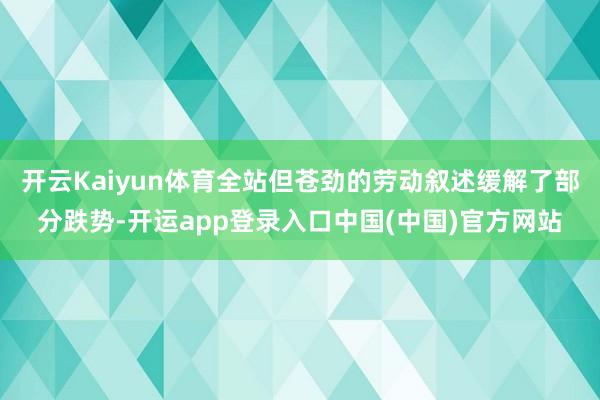 开云Kaiyun体育全站但苍劲的劳动叙述缓解了部分跌势-开运app登录入口中国(中国)官方网站