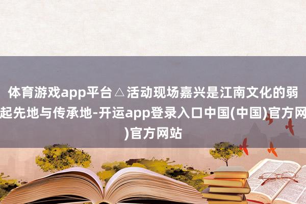 体育游戏app平台△活动现场嘉兴是江南文化的弱点起先地与传承地-开运app登录入口中国(中国)官方网站