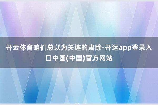 开云体育咱们总以为关连的肃除-开运app登录入口中国(中国)官方网站