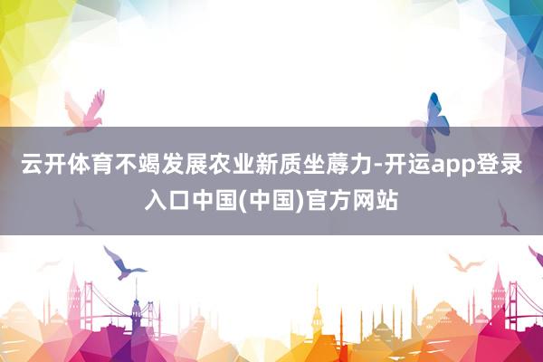 云开体育不竭发展农业新质坐蓐力-开运app登录入口中国(中国)官方网站