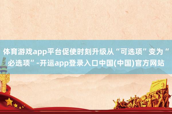 体育游戏app平台促使时刻升级从“可选项”变为“必选项”-开运app登录入口中国(中国)官方网站