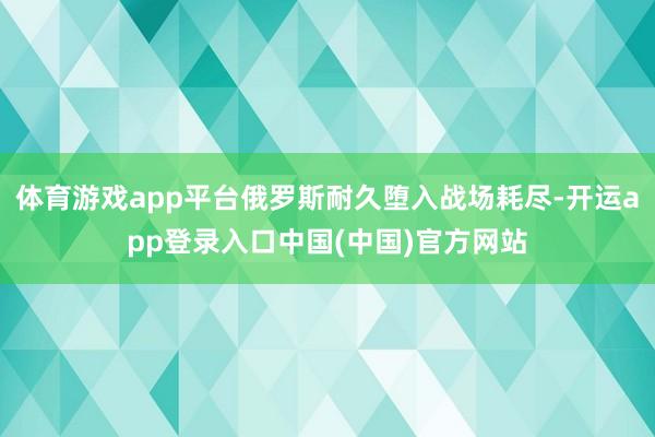 体育游戏app平台俄罗斯耐久堕入战场耗尽-开运app登录入口中国(中国)官方网站