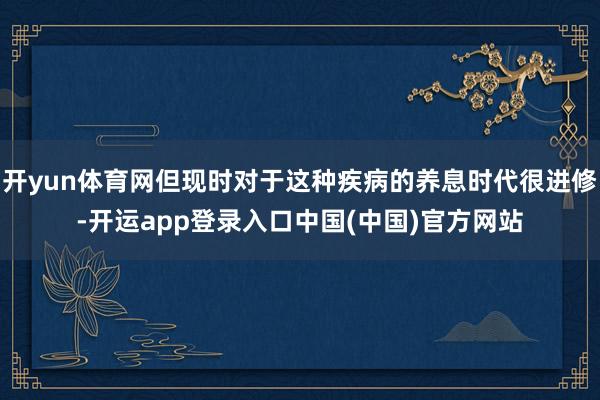 开yun体育网但现时对于这种疾病的养息时代很进修-开运app登录入口中国(中国)官方网站
