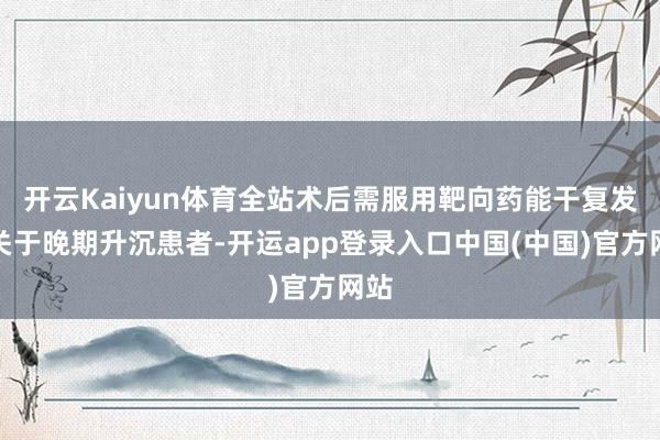 开云Kaiyun体育全站术后需服用靶向药能干复发；关于晚期升沉患者-开运app登录入口中国(中国)官方网站