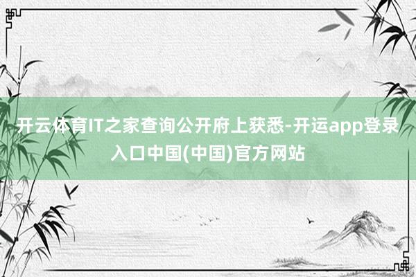 开云体育IT之家查询公开府上获悉-开运app登录入口中国(中国)官方网站