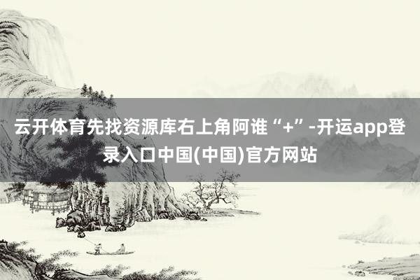 云开体育先找资源库右上角阿谁“+”-开运app登录入口中国(中国)官方网站