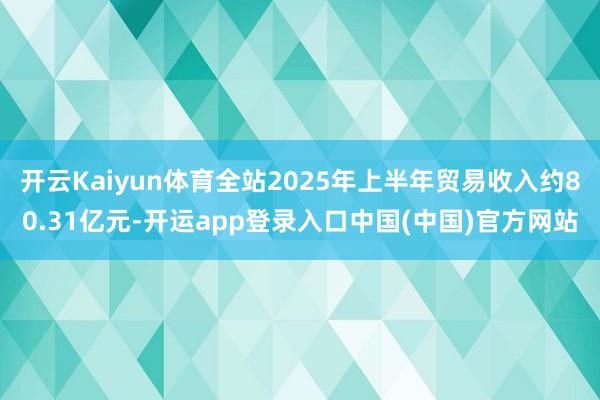 开云Kaiyun体育全站2025年上半年贸易收入约80.31亿元-开运app登录入口中国(中国)官方网站