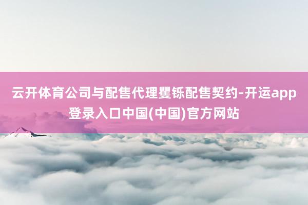 云开体育公司与配售代理矍铄配售契约-开运app登录入口中国(中国)官方网站