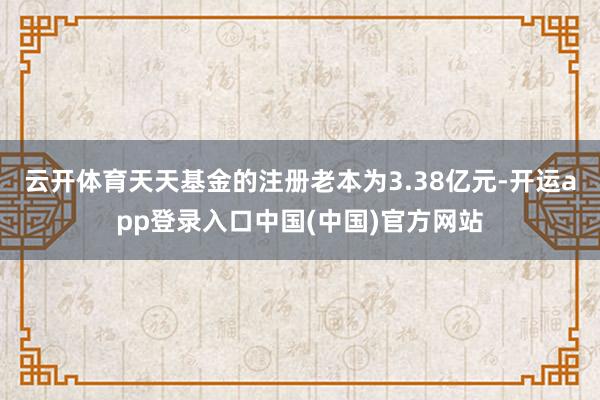 云开体育天天基金的注册老本为3.38亿元-开运app登录入口中国(中国)官方网站