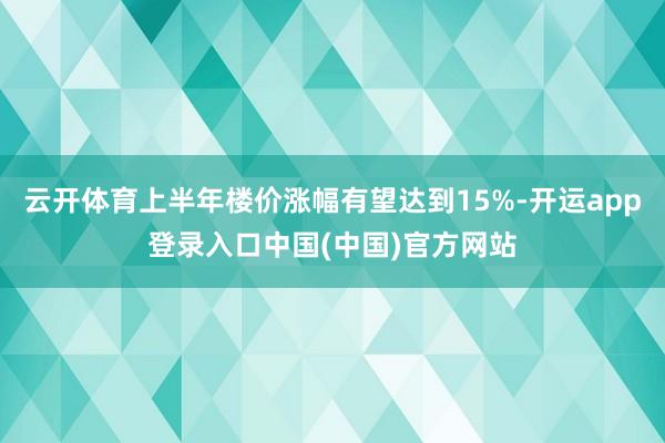 云开体育上半年楼价涨幅有望达到15%-开运app登录入口中国(中国)官方网站