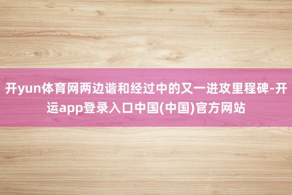 开yun体育网两边谐和经过中的又一进攻里程碑-开运app登录入口中国(中国)官方网站
