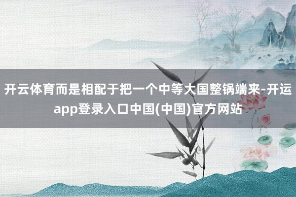 开云体育而是相配于把一个中等大国整锅端来-开运app登录入口中国(中国)官方网站