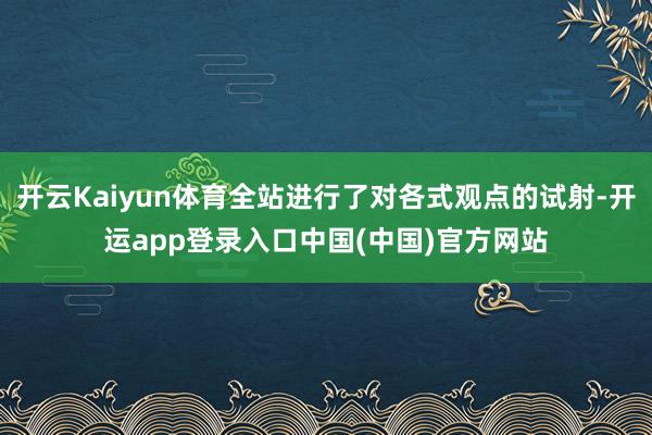 开云Kaiyun体育全站进行了对各式观点的试射-开运app登录入口中国(中国)官方网站