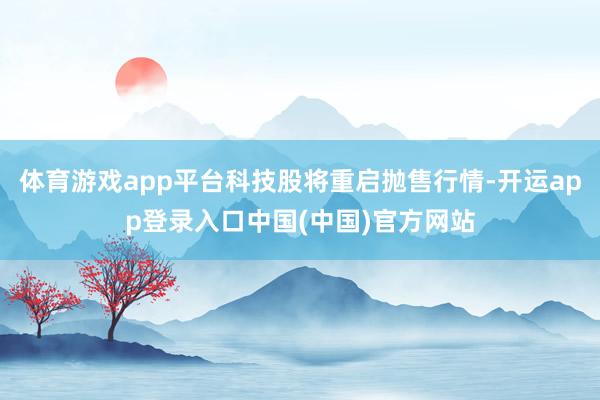 体育游戏app平台科技股将重启抛售行情-开运app登录入口中国(中国)官方网站