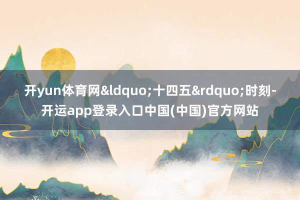开yun体育网&ldquo;十四五&rdquo;时刻-开运app登录入口中国(中国)官方网站
