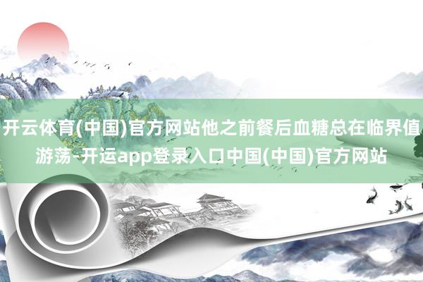开云体育(中国)官方网站他之前餐后血糖总在临界值游荡-开运app登录入口中国(中国)官方网站