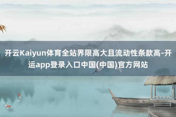 开云Kaiyun体育全站界限高大且流动性条款高-开运app登录入口中国(中国)官方网站