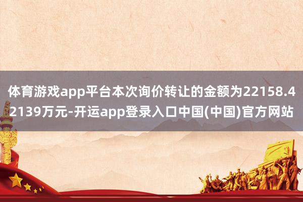 体育游戏app平台本次询价转让的金额为22158.42139万元-开运app登录入口中国(中国)官方网站