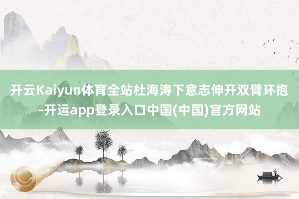 开云Kaiyun体育全站杜海涛下意志伸开双臂环抱-开运app登录入口中国(中国)官方网站