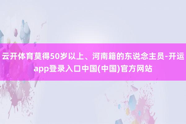 云开体育莫得50岁以上、河南籍的东说念主员-开运app登录入口中国(中国)官方网站