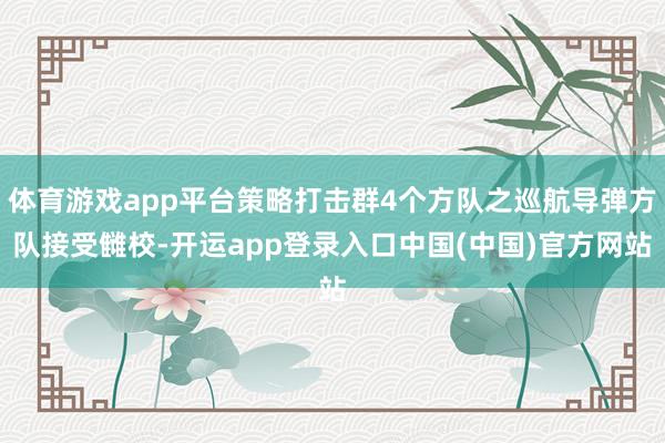 体育游戏app平台策略打击群4个方队之巡航导弹方队接受雠校-开运app登录入口中国(中国)官方网站