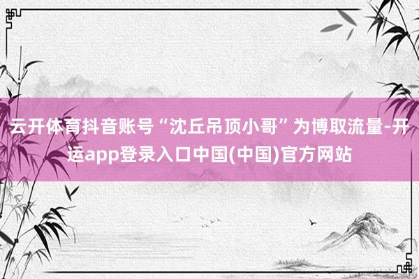 云开体育抖音账号“沈丘吊顶小哥”为博取流量-开运app登录入口中国(中国)官方网站