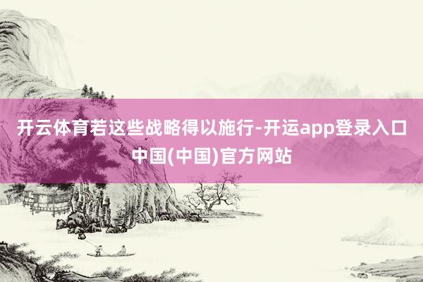 开云体育　　若这些战略得以施行-开运app登录入口中国(中国)官方网站