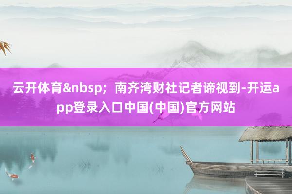 云开体育 南齐湾财社记者谛视到-开运app登录入口中国(中国)官方网站