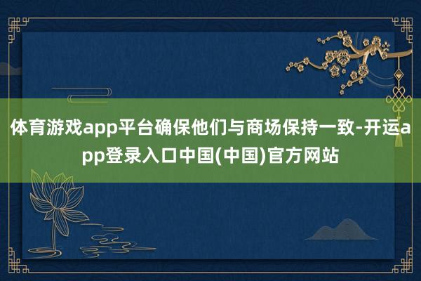 体育游戏app平台确保他们与商场保持一致-开运app登录入口中国(中国)官方网站