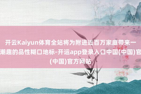 开云Kaiyun体育全站将为附进近百万家庭带来一个充满潮趣的品性糊口地标-开运app登录入口中国(中国)官方网站