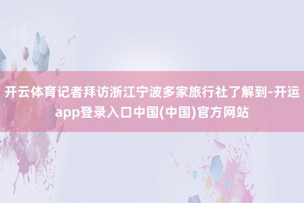 开云体育记者拜访浙江宁波多家旅行社了解到-开运app登录入口中国(中国)官方网站