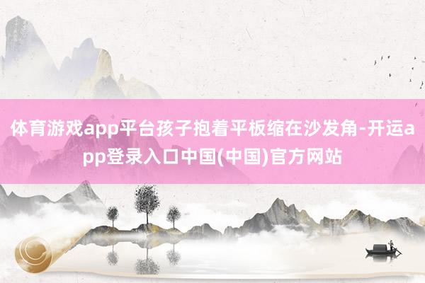 体育游戏app平台孩子抱着平板缩在沙发角-开运app登录入口中国(中国)官方网站