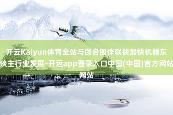开云Kaiyun体育全站与团合股伴联袂加快机器东谈主行业发展-开运app登录入口中国(中国)官方网站