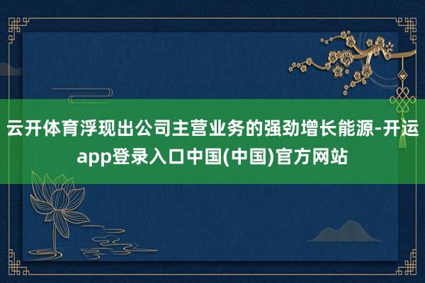 云开体育浮现出公司主营业务的强劲增长能源-开运app登录入口中国(中国)官方网站