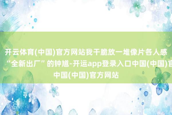 开云体育(中国)官方网站我干脆放一堆像片各人感受一下：“全新出厂”的钟馗-开运app登录入口中国(中国)官方网站