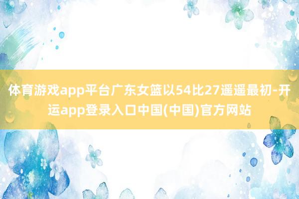 体育游戏app平台广东女篮以54比27遥遥最初-开运app登录入口中国(中国)官方网站