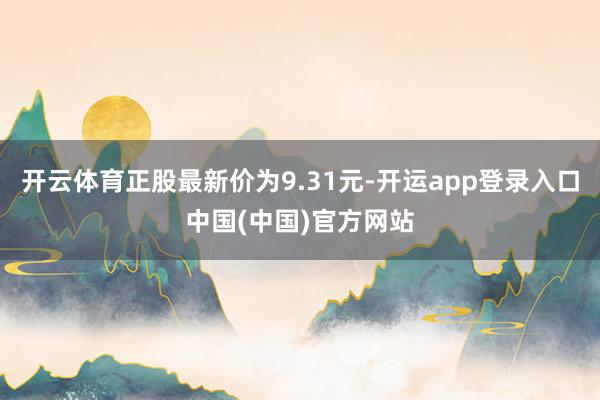 开云体育正股最新价为9.31元-开运app登录入口中国(中国)官方网站