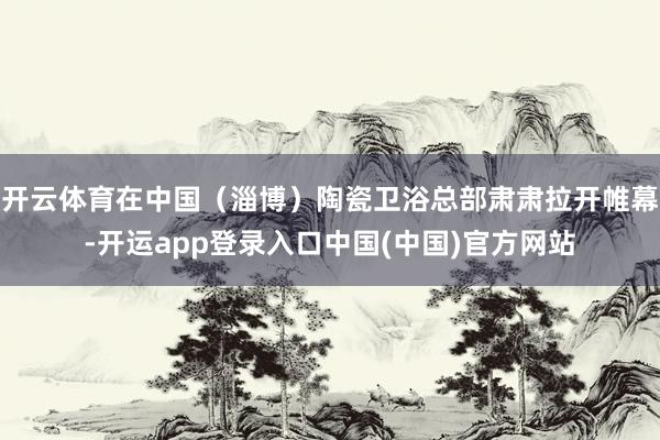开云体育在中国(淄博)陶瓷卫浴总部肃肃拉开帷幕-开运app登录入口中国(中国)官方网站