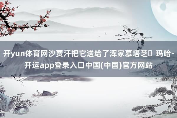 开yun体育网沙贾汗把它送给了浑家慕塔芝・玛哈-开运app登录入口中国(中国)官方网站