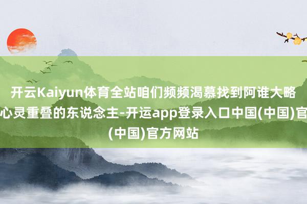 开云Kaiyun体育全站咱们频频渴慕找到阿谁大略与咱们心灵重叠的东说念主-开运app登录入口中国(中国)官方网站