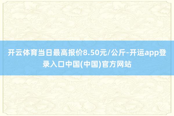 开云体育当日最高报价8.50元/公斤-开运app登录入口中国(中国)官方网站