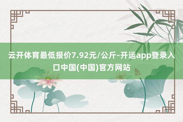 云开体育最低报价7.92元/公斤-开运app登录入口中国(中国)官方网站