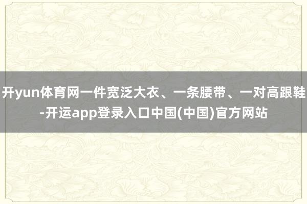 开yun体育网一件宽泛大衣、一条腰带、一对高跟鞋-开运app登录入口中国(中国)官方网站